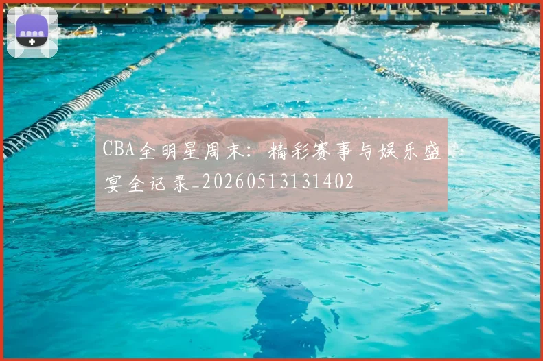 CBA全明星周末：精彩赛事与娱乐盛宴全记录_20260513131402