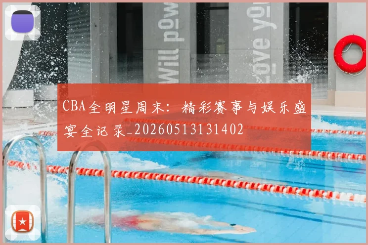CBA全明星周末：精彩赛事与娱乐盛宴全记录_20260513131402
