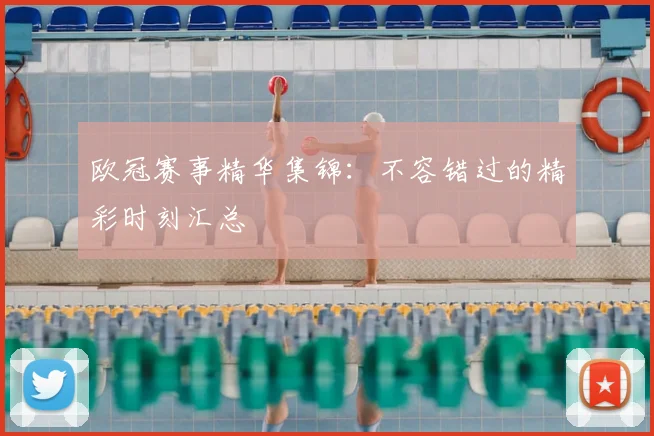 欧冠赛事精华集锦：不容错过的精彩时刻汇总