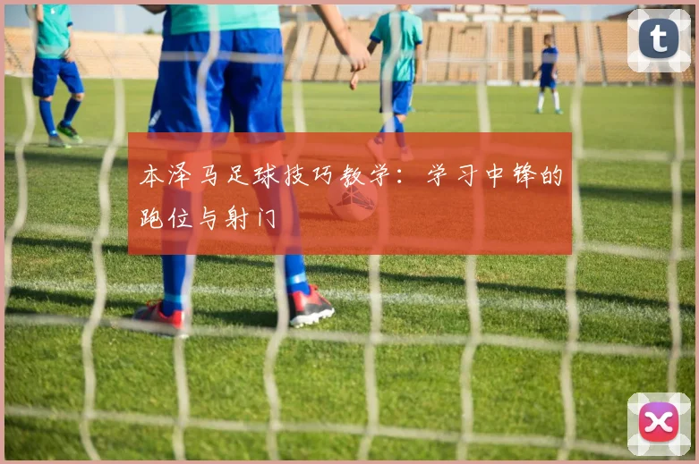 本泽马足球技巧教学：学习中锋的跑位与射门